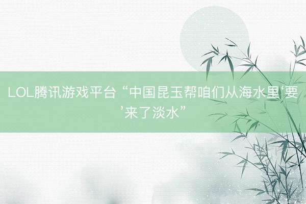 LOL腾讯游戏平台 “中国昆玉帮咱们从海水里‘要’来了淡水”