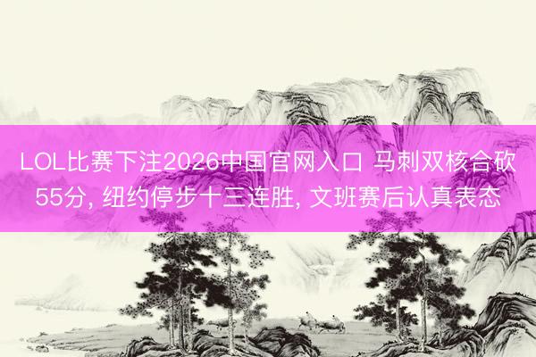 LOL比赛下注2026中国官网入口 马刺双核合砍55分, 纽约停步十三连胜, 文班赛后认真表态