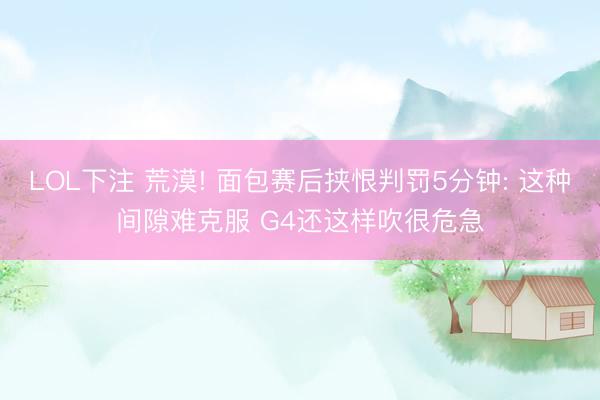 LOL下注 荒漠! 面包赛后挟恨判罚5分钟: 这种间隙难克服 G4还这样吹很危急
