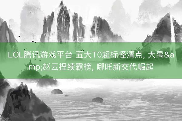 LOL腾讯游戏平台 五大T0超标怪清点， 大禹&赵云捏续霸榜， 哪吒新交代崛起