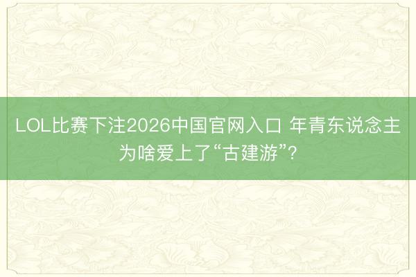 LOL比赛下注2026中国官网入口 年青东说念主为啥爱上了“古建游”？