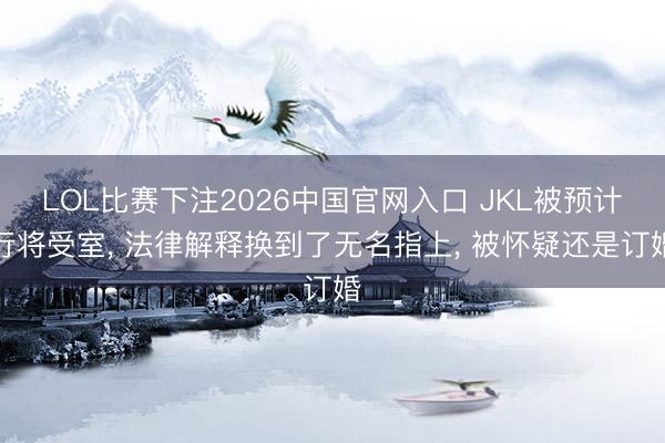 LOL比赛下注2026中国官网入口 JKL被预计行将受室， 法律解释换到了无名指上， 被怀疑还是订婚