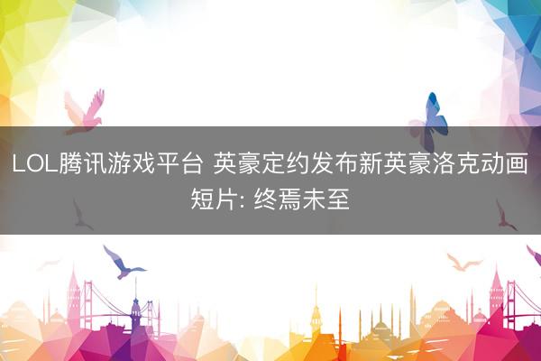 LOL腾讯游戏平台 英豪定约发布新英豪洛克动画短片: 终焉未至