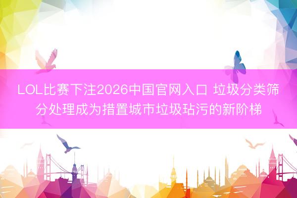 LOL比赛下注2026中国官网入口 垃圾分类筛分处理成为措置城市垃圾玷污的新阶梯