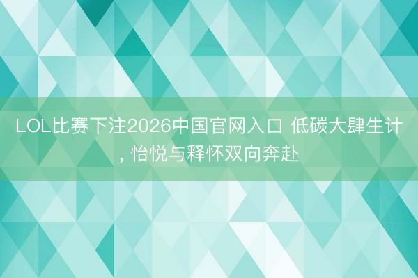 LOL比赛下注2026中国官网入口 低碳大肆生计， 怡悦与释怀双向奔赴