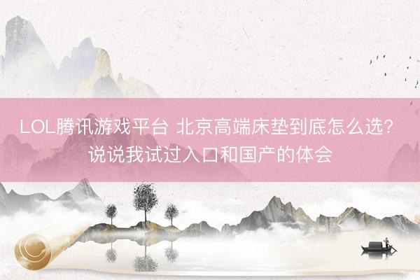 LOL腾讯游戏平台 北京高端床垫到底怎么选? 说说我试过入口和国产的体会