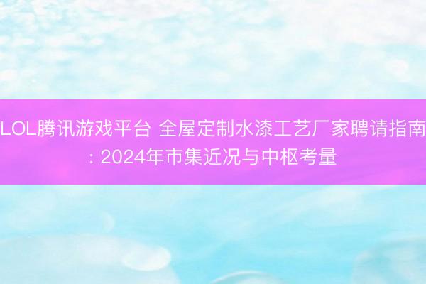 LOL腾讯游戏平台 全屋定制水漆工艺厂家聘请指南: 2024年市集近况与中枢考量