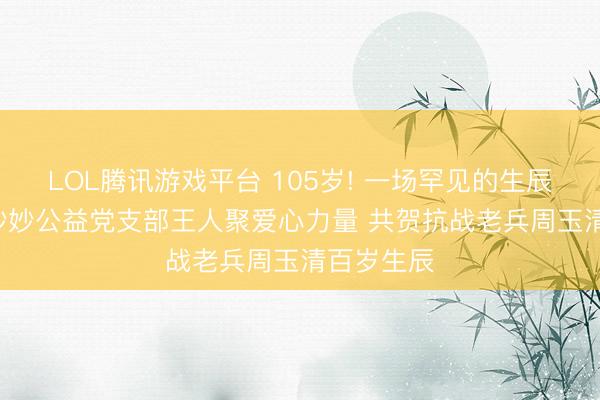 LOL腾讯游戏平台 105岁! 一场罕见的生辰宴! ——妙妙公益党支部王人聚爱心力量 共贺抗战老兵周玉清百岁生辰
