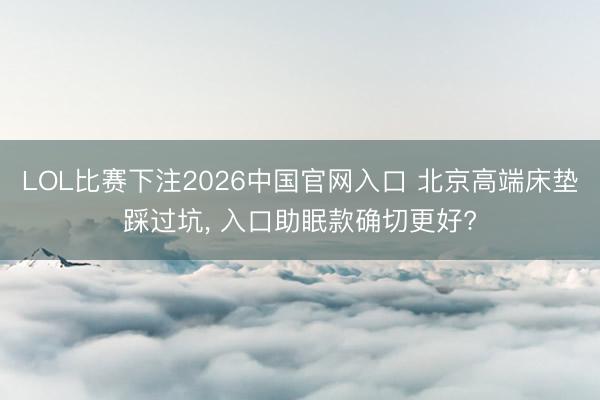 LOL比赛下注2026中国官网入口 北京高端床垫踩过坑， 入口助眠款确切更好?