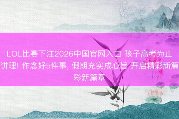 LOL比赛下注2026中国官网入口 孩子高考为止别讲理! 作念好5件事， 假期充实成心旨 开启精彩新篇章