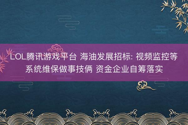 LOL腾讯游戏平台 海油发展招标: 视频监控等系统维保做事技俩 资金企业自筹落实