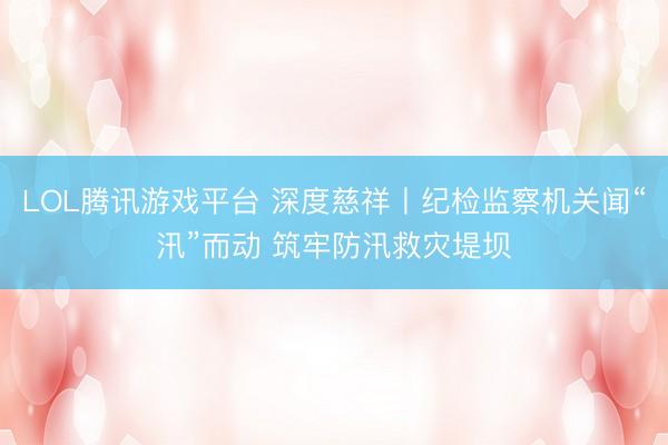LOL腾讯游戏平台 深度慈祥丨纪检监察机关闻“汛”而动 筑牢防汛救灾堤坝