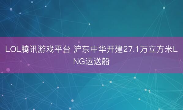 LOL腾讯游戏平台 沪东中华开建27.1万立方米LNG运送船
