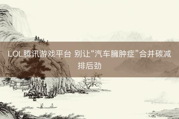 LOL腾讯游戏平台 别让“汽车臃肿症”合并碳减排后劲