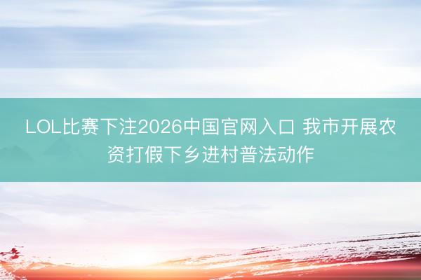 LOL比赛下注2026中国官网入口 我市开展农资打假下乡进村普法动作