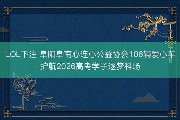 LOL下注 阜阳阜南心连心公益协会106辆爱心车护航2026高考学子逐梦科场