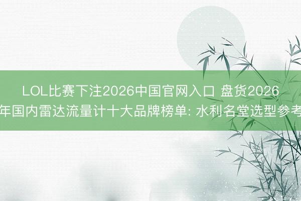 LOL比赛下注2026中国官网入口 盘货2026年国内雷达流量计十大品牌榜单: 水利名堂选型参考
