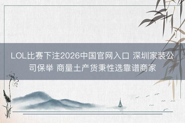 LOL比赛下注2026中国官网入口 深圳家装公司保举 商量土产货秉性选靠谱商家