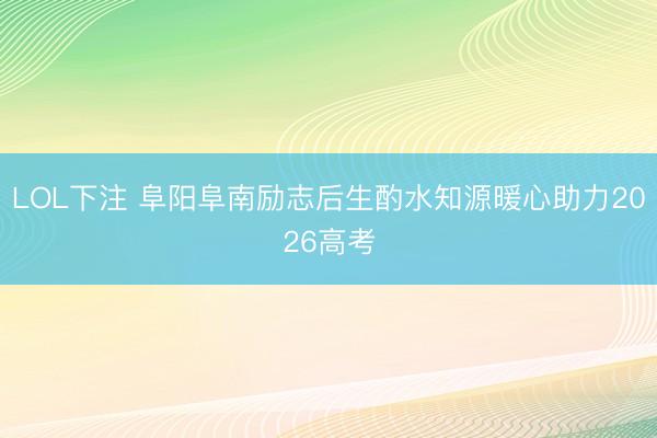 LOL下注 阜阳阜南励志后生酌水知源暖心助力2026高考
