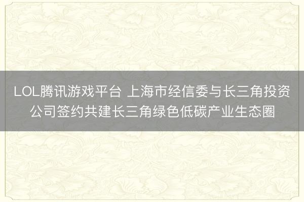 LOL腾讯游戏平台 上海市经信委与长三角投资公司签约共建长三角绿色低碳产业生态圈