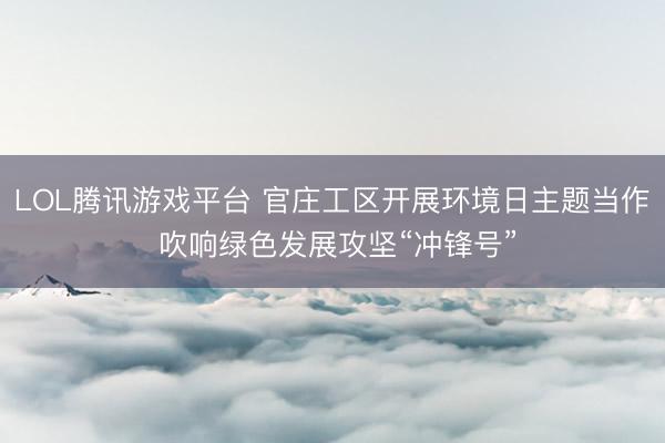 LOL腾讯游戏平台 官庄工区开展环境日主题当作 吹响绿色发展攻坚“冲锋号”