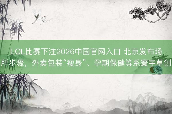 LOL比赛下注2026中国官网入口 北京发布场所步骤,外卖包装“瘦身”、孕期保健等系寰宇草创
