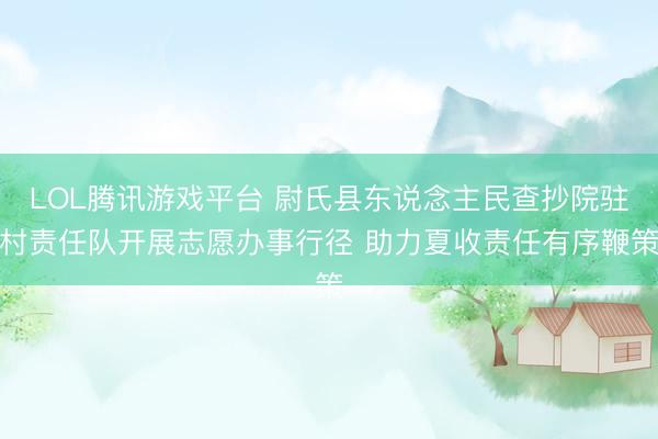 LOL腾讯游戏平台 尉氏县东说念主民查抄院驻村责任队开展志愿办事行径 助力夏收责任有序鞭策