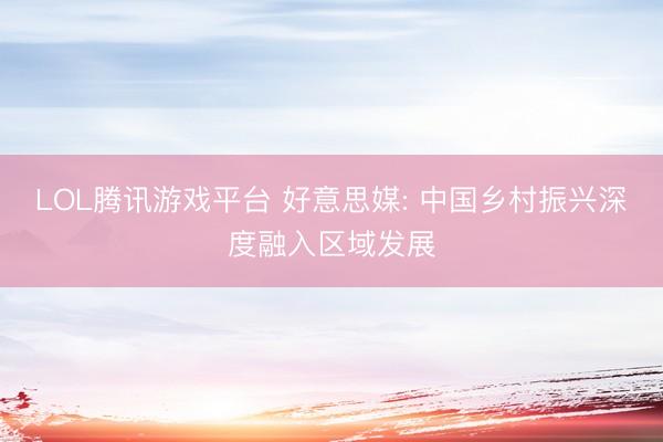 LOL腾讯游戏平台 好意思媒: 中国乡村振兴深度融入区域发展