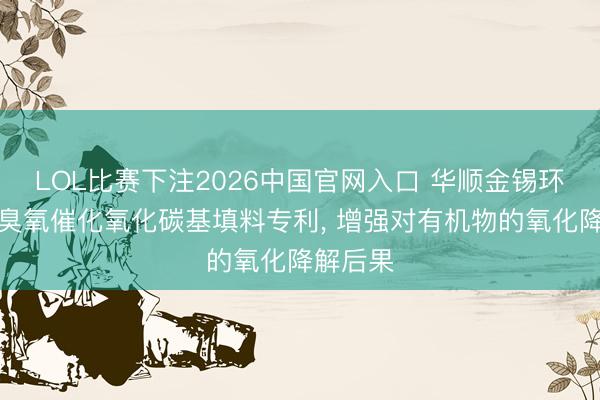 LOL比赛下注2026中国官网入口 华顺金锡环保获取臭氧催化氧化碳基填料专利, 增强对有机物的氧化降解后果