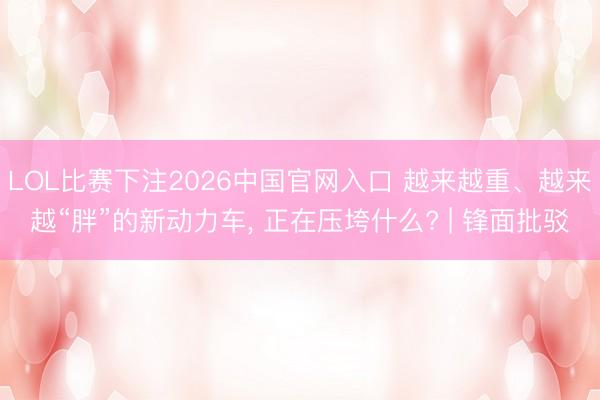 LOL比赛下注2026中国官网入口 越来越重、越来越“胖”的新动力车， 正在压垮什么? | 锋面批驳