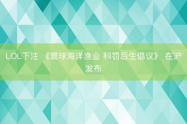 LOL下注 《寰球海洋渔业 科罚后生倡议》 在沪发布