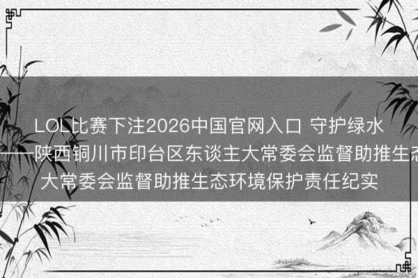 LOL比赛下注2026中国官网入口 守护绿水青山 书写生态答卷——陕西铜川市印台区东谈主大常委会监督助推生态环境保护责任纪实