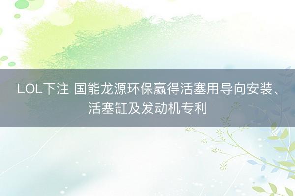 LOL下注 国能龙源环保赢得活塞用导向安装、活塞缸及发动机专利
