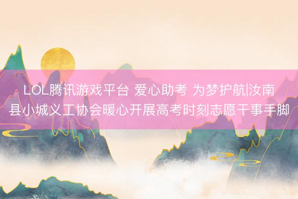 LOL腾讯游戏平台 爱心助考 为梦护航|汝南县小城义工协会暖心开展高考时刻志愿干事手脚