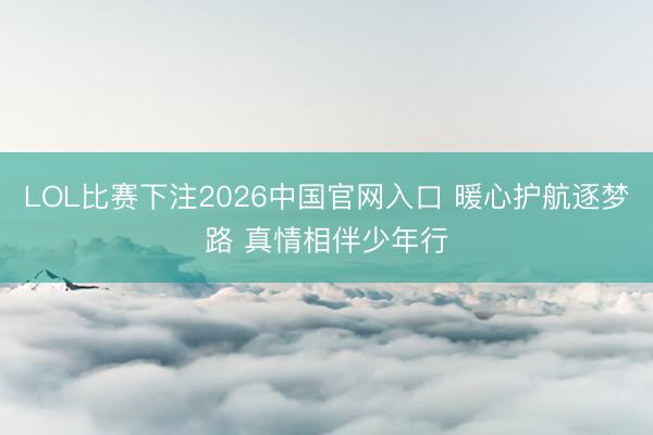 LOL比赛下注2026中国官网入口 暖心护航逐梦路 真情相伴少年行
