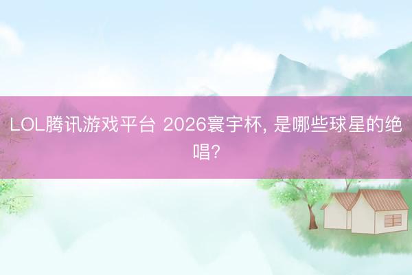 LOL腾讯游戏平台 2026寰宇杯， 是哪些球星的绝唱?