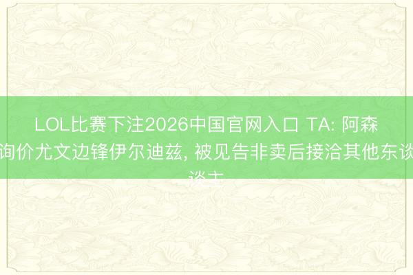 LOL比赛下注2026中国官网入口 TA: 阿森纳询价尤文边锋伊尔迪兹， 被见告非卖后接洽其他东谈主
