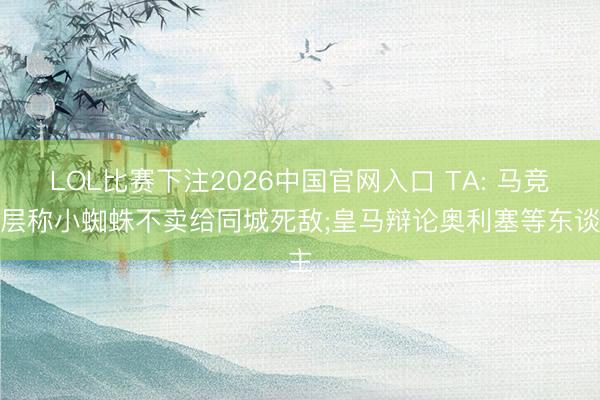 LOL比赛下注2026中国官网入口 TA: 马竞高层称小蜘蛛不卖给同城死敌;皇马辩论奥利塞等东谈主