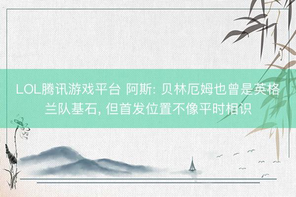 LOL腾讯游戏平台 阿斯: 贝林厄姆也曾是英格兰队基石， 但首发位置不像平时相识