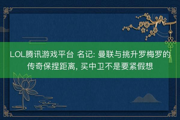 LOL腾讯游戏平台 名记: 曼联与挑升罗梅罗的传奇保捏距离， 买中卫不是要紧假想