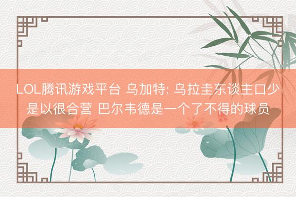 LOL腾讯游戏平台 乌加特: 乌拉圭东谈主口少是以很合营 巴尔韦德是一个了不得的球员