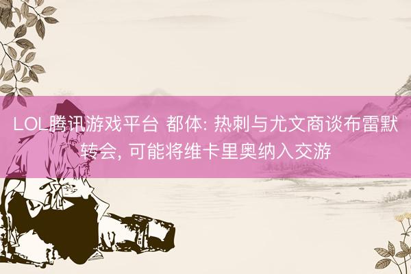 LOL腾讯游戏平台 都体: 热刺与尤文商谈布雷默转会， 可能将维卡里奥纳入交游