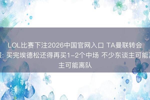 LOL比赛下注2026中国官网入口 TA曼联转会周报: 买完埃德松还得再买1-2个中场 不少东谈主可能离队