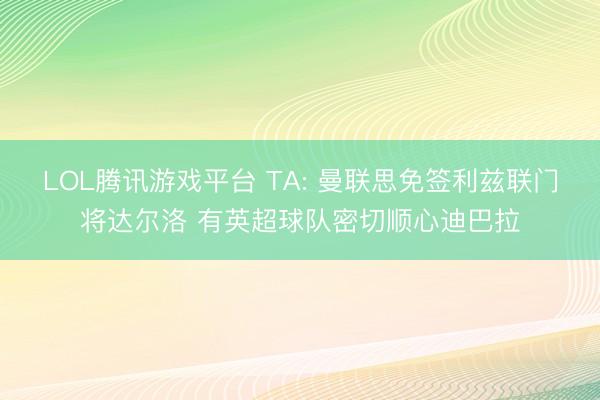 LOL腾讯游戏平台 TA: 曼联思免签利兹联门将达尔洛 有英超球队密切顺心迪巴拉