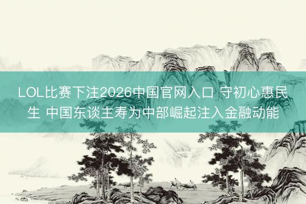 LOL比赛下注2026中国官网入口 守初心惠民生 中国东谈主寿为中部崛起注入金融动能
