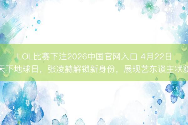 LOL比赛下注2026中国官网入口 4月22日天下地球日，张凌赫解锁新身份，展现艺东谈主状貌