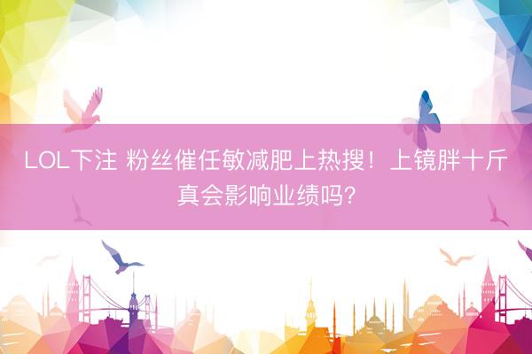 LOL下注 粉丝催任敏减肥上热搜！上镜胖十斤真会影响业绩吗？