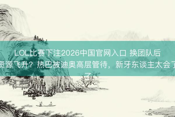 LOL比赛下注2026中国官网入口 换团队后资源飞升？热巴被迪奥高层管待，新牙东谈主太会了