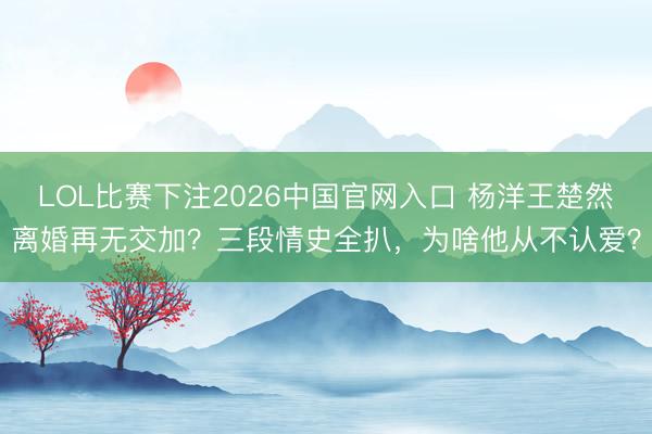 LOL比赛下注2026中国官网入口 杨洋王楚然离婚再无交加？三段情史全扒，为啥他从不认爱？