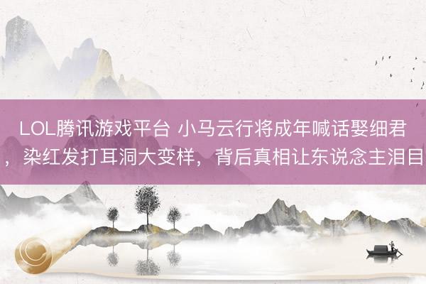 LOL腾讯游戏平台 小马云行将成年喊话娶细君，染红发打耳洞大变样，背后真相让东说念主泪目